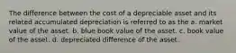 The difference between the cost of a depreciable asset and its related accumulated depreciation is referred to as the a. market value of the asset. b. blue book value of the asset. c. book value of the asset. d. depreciated difference of the asset.