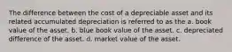 The difference between the cost of a depreciable asset and its related accumulated depreciation is referred to as the a. book value of the asset. b. blue book value of the asset. c. depreciated difference of the asset. d. market value of the asset.