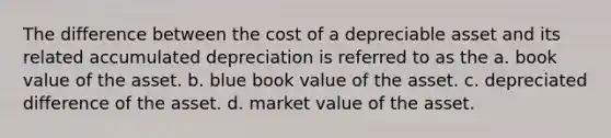 The difference between the cost of a depreciable asset and its related accumulated depreciation is referred to as the a. book value of the asset. b. blue book value of the asset. c. depreciated difference of the asset. d. market value of the asset.