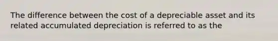 The difference between the cost of a depreciable asset and its related accumulated depreciation is referred to as the