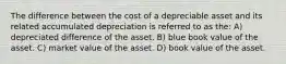 The difference between the cost of a depreciable asset and its related accumulated depreciation is referred to as the: A) depreciated difference of the asset. B) blue book value of the asset. C) market value of the asset. D) book value of the asset.