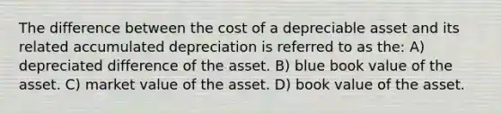 The difference between the cost of a depreciable asset and its related accumulated depreciation is referred to as the: A) depreciated difference of the asset. B) blue book value of the asset. C) market value of the asset. D) book value of the asset.