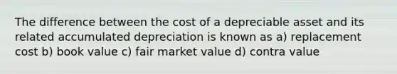 The difference between the cost of a depreciable asset and its related accumulated depreciation is known as a) replacement cost b) book value c) fair market value d) contra value