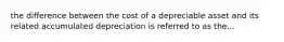 the difference between the cost of a depreciable asset and its related accumulated depreciation is referred to as the...