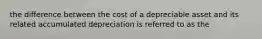 the difference between the cost of a depreciable asset and its related accumulated depreciation is referred to as the