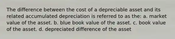 The difference between the cost of a depreciable asset and its related accumulated depreciation is referred to as the: a. market value of the asset. b. blue book value of the asset. c. book value of the asset. d. depreciated difference of the asset