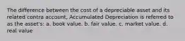 The difference between the cost of a depreciable asset and its related contra account, Accumulated Depreciation is referred to as the asset's: a. book value. b. fair value. c. market value. d. real value