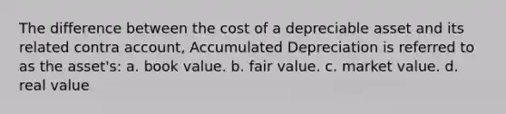 The difference between the cost of a depreciable asset and its related contra account, Accumulated Depreciation is referred to as the asset's: a. book value. b. fair value. c. market value. d. real value