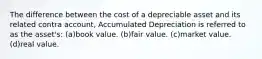 The difference between the cost of a depreciable asset and its related contra account, Accumulated Depreciation is referred to as the asset's: (a)book value. (b)fair value. (c)market value. (d)real value.