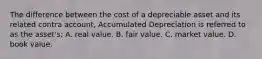 The difference between the cost of a depreciable asset and its related contra account, Accumulated Depreciation is referred to as the asset's: A. real value. B. fair value. C. market value. D. book value.