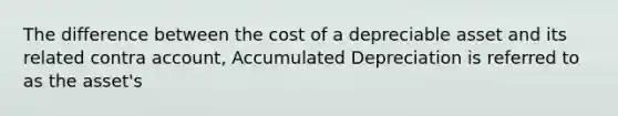 The difference between the cost of a depreciable asset and its related contra account, Accumulated Depreciation is referred to as the asset's