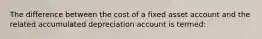 The difference between the cost of a fixed asset account and the related accumulated depreciation account is termed: