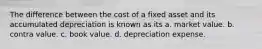 The difference between the cost of a fixed asset and its accumulated depreciation is known as its a. market value. b. contra value. c. book value. d. depreciation expense.