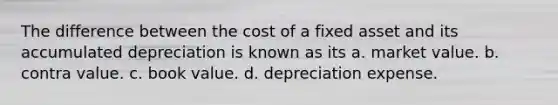 The difference between the cost of a fixed asset and its accumulated depreciation is known as its a. market value. b. contra value. c. book value. d. depreciation expense.