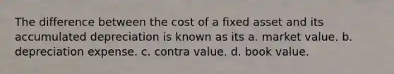 The difference between the cost of a fixed asset and its accumulated depreciation is known as its a. market value. b. depreciation expense. c. contra value. d. book value.