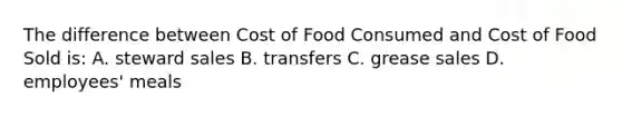 The difference between Cost of Food Consumed and Cost of Food Sold is: A. steward sales B. transfers C. grease sales D. employees' meals