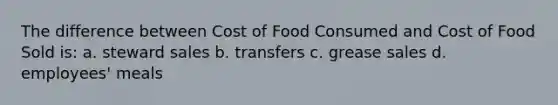 The difference between Cost of Food Consumed and Cost of Food Sold is: a. steward sales b. transfers c. grease sales d. employees' meals