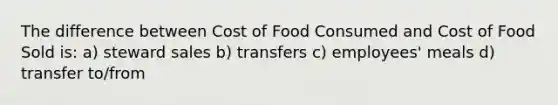 The difference between Cost of Food Consumed and Cost of Food Sold is: a) steward sales b) transfers c) employees' meals d) transfer to/from