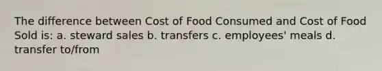 The difference between Cost of Food Consumed and Cost of Food Sold is: a. steward sales b. transfers c. employees' meals d. transfer to/from