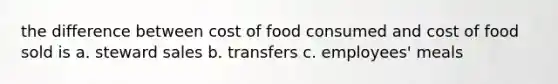 the difference between cost of food consumed and cost of food sold is a. steward sales b. transfers c. employees' meals