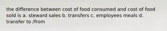 the difference between cost of food consumed and cost of food sold is a. steward sales b. transfers c. employees meals d. transfer to /from