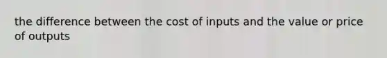 the difference between the cost of inputs and the value or price of outputs