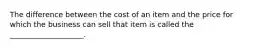 The difference between the cost of an item and the price for which the business can sell that item is called the ____________________.