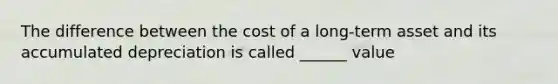 The difference between the cost of a long-term asset and its accumulated depreciation is called ______ value