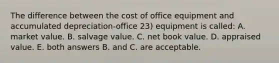 The difference between the cost of office equipment and accumulated depreciation-office 23) equipment is called: A. market value. B. salvage value. C. net book value. D. appraised value. E. both answers B. and C. are acceptable.