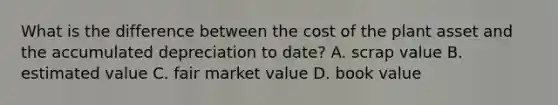 What is the difference between the cost of the plant asset and the accumulated depreciation to date? A. scrap value B. estimated value C. fair market value D. book value