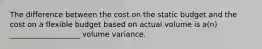 The difference between the cost on the static budget and the cost on a flexible budget based on actual volume is a(n) ___________________ volume variance.