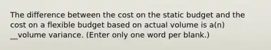 The difference between the cost on the static budget and the cost on a flexible budget based on actual volume is a(n) __volume variance. (Enter only one word per blank.)