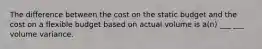 The difference between the cost on the static budget and the cost on a flexible budget based on actual volume is a(n) ___ ___ volume variance.
