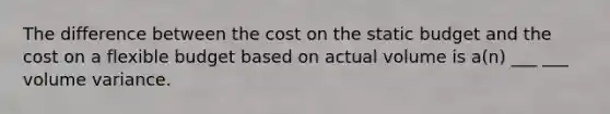 The difference between the cost on the static budget and the cost on a flexible budget based on actual volume is a(n) ___ ___ volume variance.