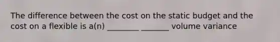 The difference between the cost on the static budget and the cost on a flexible is a(n) ________ _______ volume variance