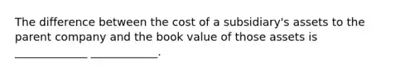 The difference between the cost of a subsidiary's assets to the parent company and the book value of those assets is _____________ ____________.