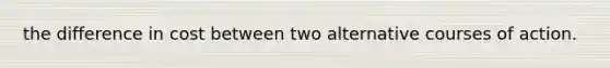 the difference in cost between two alternative courses of action.