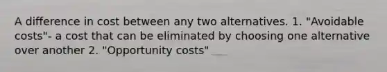 A difference in cost between any two alternatives. 1. "Avoidable costs"- a cost that can be eliminated by choosing one alternative over another 2. "Opportunity costs"