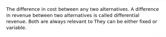 The difference in cost between any two alternatives. A difference in revenue between two alternatives is called differential revenue. Both are always relevant to They can be either fixed or variable.