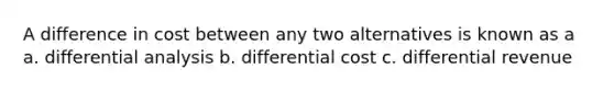 A difference in cost between any two alternatives is known as a a. differential analysis b. differential cost c. differential revenue