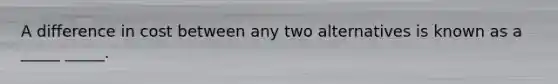 A difference in cost between any two alternatives is known as a _____ _____.