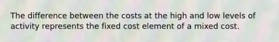 The difference between the costs at the high and low levels of activity represents the fixed cost element of a mixed cost.