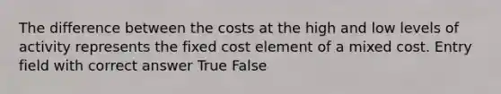 The difference between the costs at the high and low levels of activity represents the fixed cost element of a mixed cost. Entry field with correct answer True False