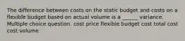 The difference between costs on the static budget and costs on a flexible budget based on actual volume is a ______ variance. Multiple choice question. cost price flexible budget cost total cost cost volume