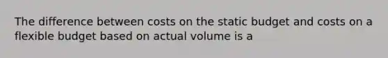 The difference between costs on the static budget and costs on a flexible budget based on actual volume is a