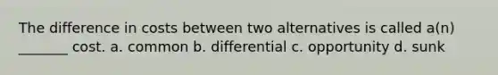 The difference in costs between two alternatives is called a(n) _______ cost. a. common b. differential c. opportunity d. sunk