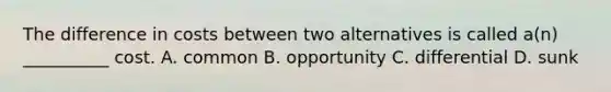 The difference in costs between two alternatives is called a(n) __________ cost. A. common B. opportunity C. differential D. sunk