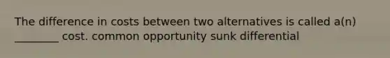 The difference in costs between two alternatives is called a(n) ________ cost. common opportunity sunk differential