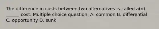 The difference in costs between two alternatives is called a(n) ______ cost. Multiple choice question. A. common B. differential C. opportunity D. sunk