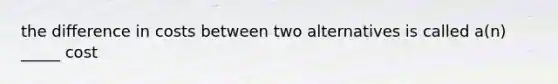 the difference in costs between two alternatives is called a(n) _____ cost